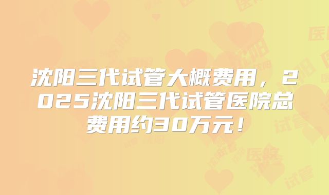 沈阳三代试管大概费用，2025沈阳三代试管医院总费用约30万元！
