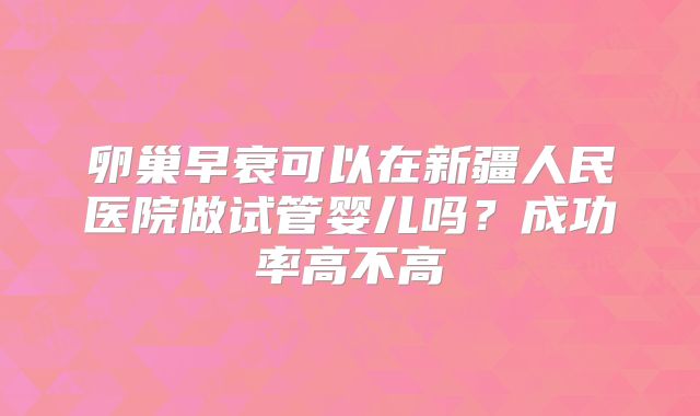 卵巢早衰可以在新疆人民医院做试管婴儿吗？成功率高不高