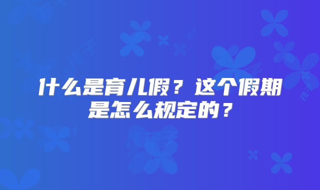 什么是育儿假？这个假期是怎么规定的？