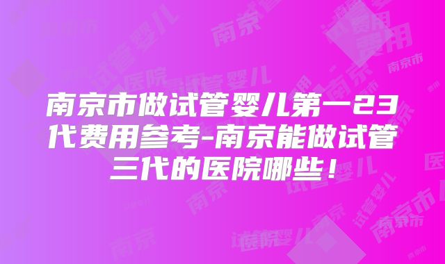 南京市做试管婴儿第一23代费用参考-南京能做试管三代的医院哪些！