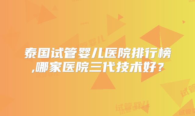 泰国试管婴儿医院排行榜,哪家医院三代技术好？