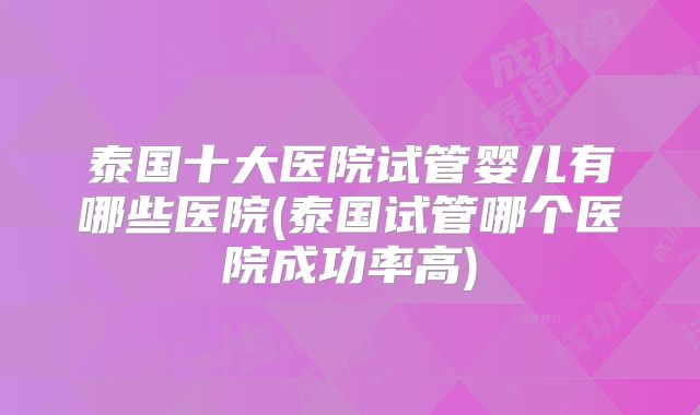 泰国十大医院试管婴儿有哪些医院(泰国试管哪个医院成功率高)