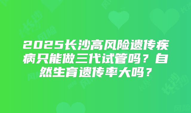 2025长沙高风险遗传疾病只能做三代试管吗？自然生育遗传率大吗？