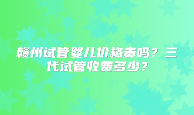 赣州试管婴儿价格贵吗?三代试管收费多少?