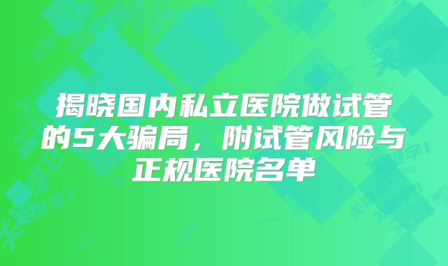 揭晓国内私立医院做试管的5大骗局,附试管风险与正规医院名单