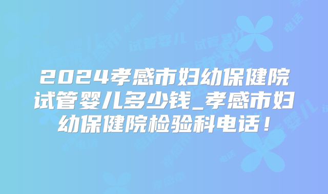 2024孝感市妇幼保健院试管婴儿多少钱_孝感市妇幼保健院检验科电话！