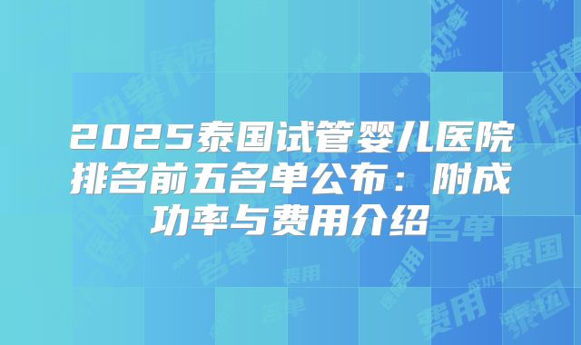 2025泰国试管婴儿医院排名前五名单公布：附成功率与费用介绍