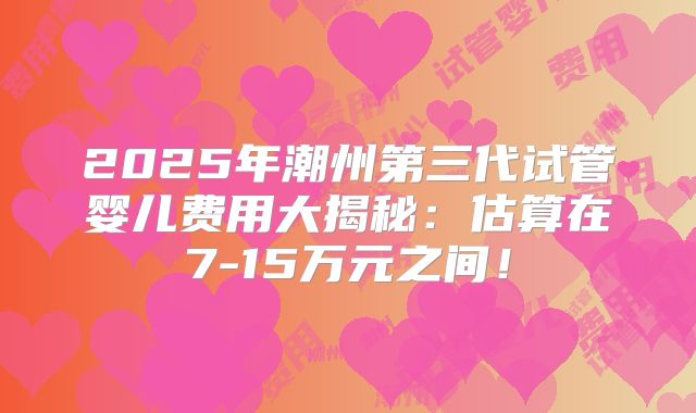 2025年潮州第三代试管婴儿费用大揭秘：估算在7-15万元之间！