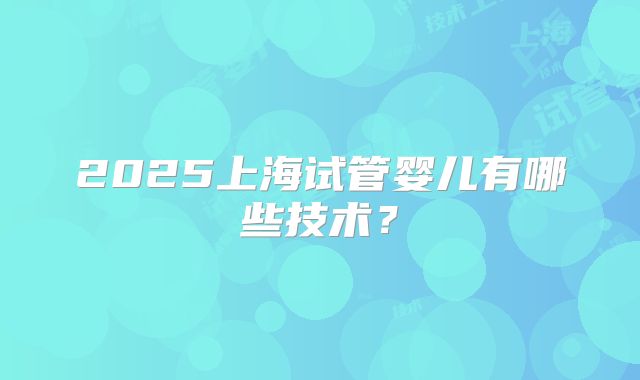 2025上海试管婴儿有哪些技术？