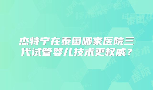杰特宁在泰国哪家医院三代试管婴儿技术更权威？