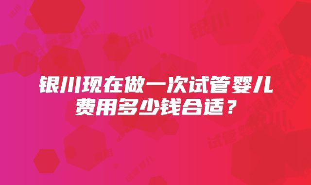 银川现在做一次试管婴儿费用多少钱合适？