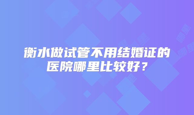 衡水做试管不用结婚证的医院哪里比较好？