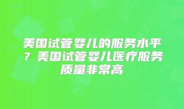 美国试管婴儿的服务水平?美国试管婴儿医疗服务质量非常高