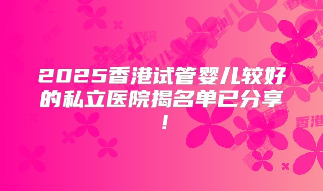 2025香港试管婴儿较好的私立医院揭名单已分享!