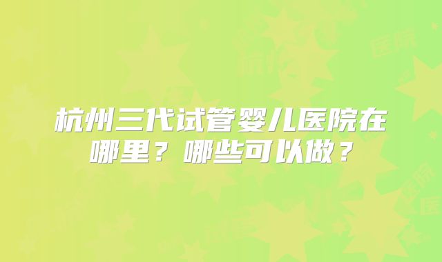 杭州三代试管婴儿医院在哪里？哪些可以做？