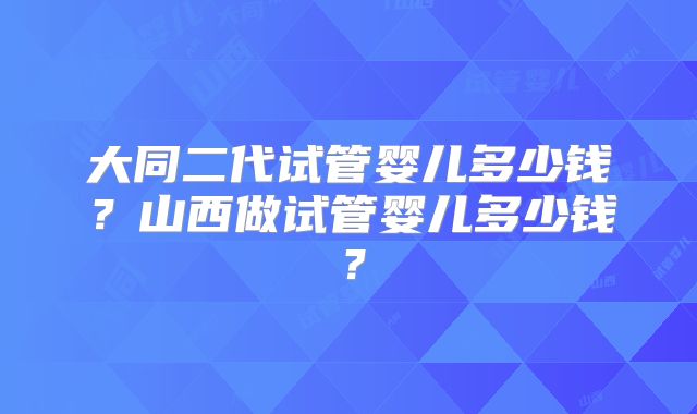 大同二代试管婴儿多少钱？山西做试管婴儿多少钱？