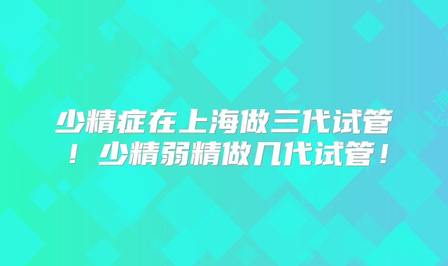 少精症在上海做三代试管!少精弱精做几代试管!