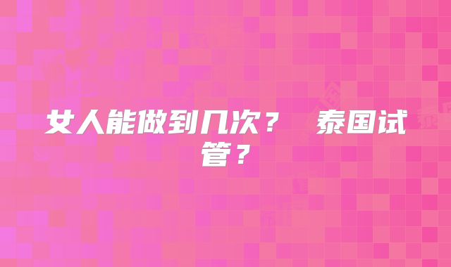 女人能做到几次？ 泰国试管？