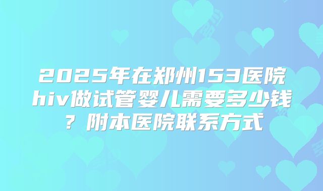 2025年在郑州153医院hiv做试管婴儿需要多少钱？附本医院联系方式