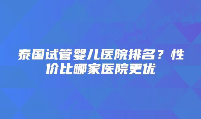 泰国试管婴儿医院排名？性价比哪家医院更优