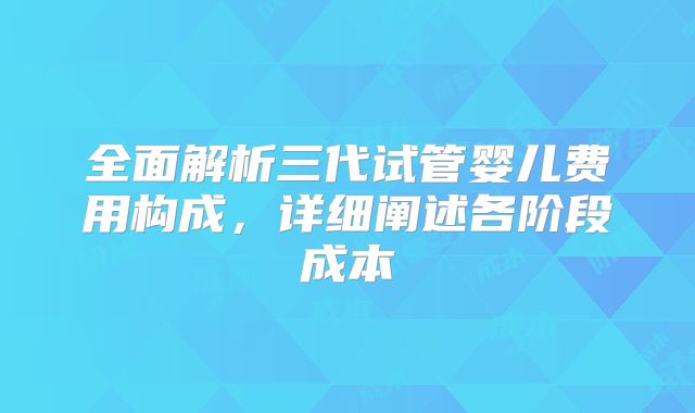 全面解析三代试管婴儿费用构成，详细阐述各阶段成本