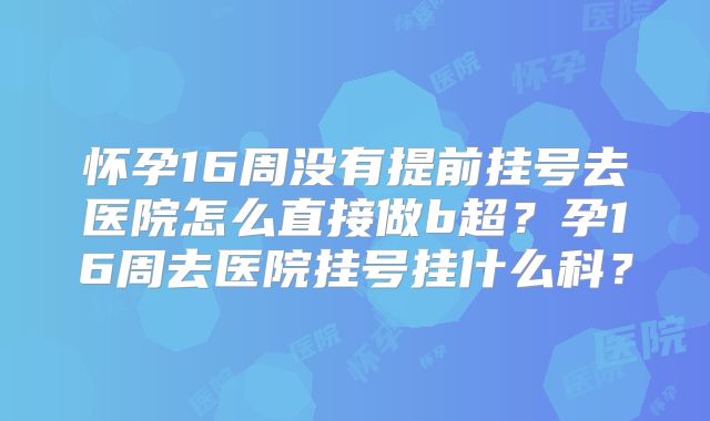 怀孕16周没有提前挂号去医院怎么直接做b超?孕16周去医院挂号挂什么科?