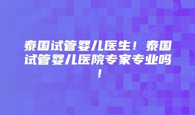 泰国试管婴儿医生！泰国试管婴儿医院专家专业吗！
