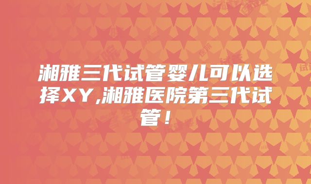 湘雅三代试管婴儿可以选择XY,湘雅医院第三代试管!
