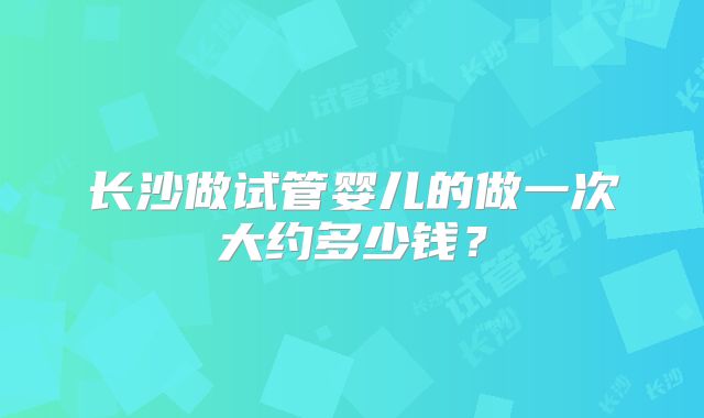 长沙做试管婴儿的做一次大约多少钱?
