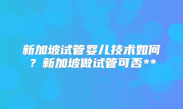 新加坡试管婴儿技术如何？新加坡做试管可否**