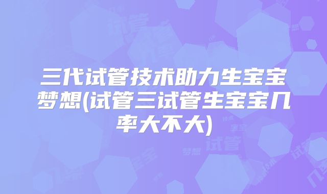 三代试管技术助力生宝宝梦想(试管三试管生宝宝几率大不大)