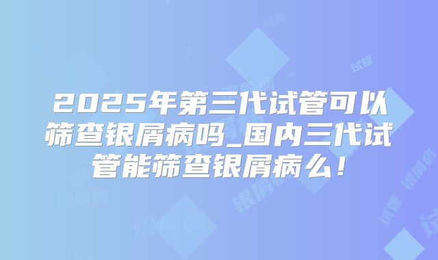 2025年第三代试管可以筛查银屑病吗_国内三代试管能筛查银屑病么！