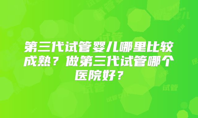 第三代试管婴儿哪里比较成熟？做第三代试管哪个医院好？