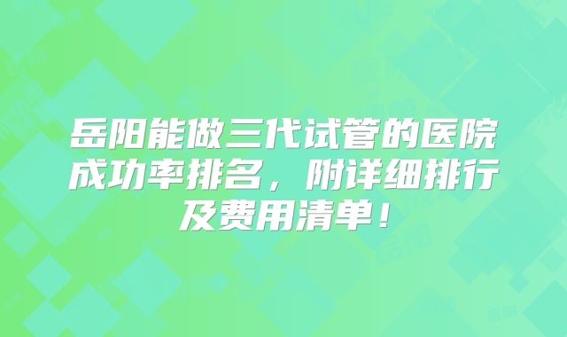 岳阳能做三代试管的医院成功率排名，附详细排行及费用清单！