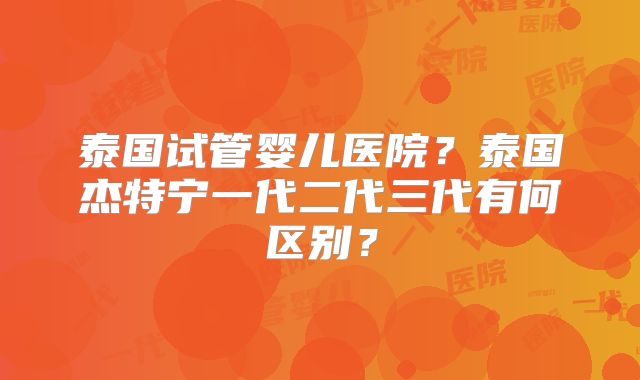 泰国试管婴儿医院？泰国杰特宁一代二代三代有何区别？