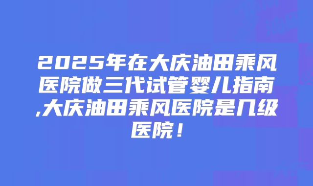 2025年在大庆油田乘风医院做三代试管婴儿指南,大庆油田乘风医院是几级医院！
