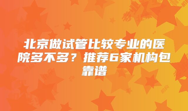 北京做试管比较专业的医院多不多?推荐6家机构包靠谱