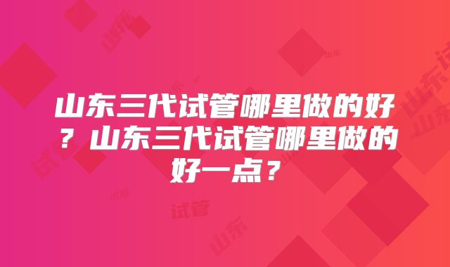 山东三代试管哪里做的好？山东三代试管哪里做的好一点？
