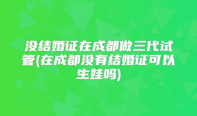 没结婚证在成都做三代试管(在成都没有结婚证可以生娃吗)
