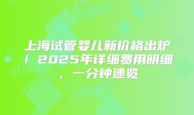 上海试管婴儿新价格出炉!2025年详细费用明细,一分钟速览