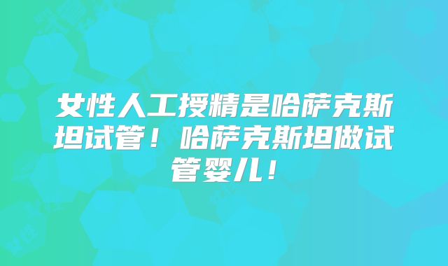 女性人工授精是哈萨克斯坦试管!哈萨克斯坦做试管婴儿!