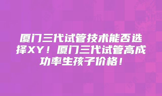 厦门三代试管技术能否选择XY!厦门三代试管高成功率生孩子价格!