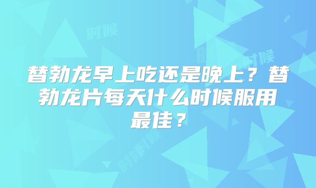 替勃龙早上吃还是晚上？替勃龙片每天什么时候服用最佳？