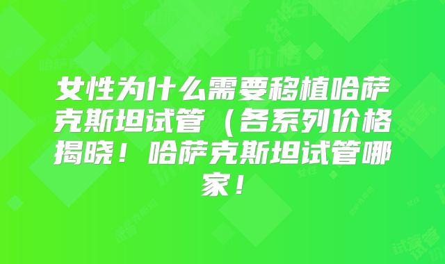 女性为什么需要移植哈萨克斯坦试管（各系列价格揭晓！哈萨克斯坦试管哪家！