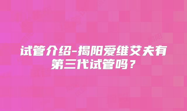 试管介绍-揭阳爱维艾夫有第三代试管吗?
