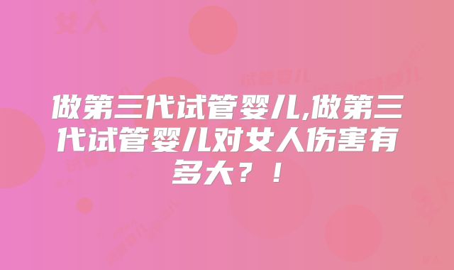 做第三代试管婴儿,做第三代试管婴儿对女人伤害有多大？！