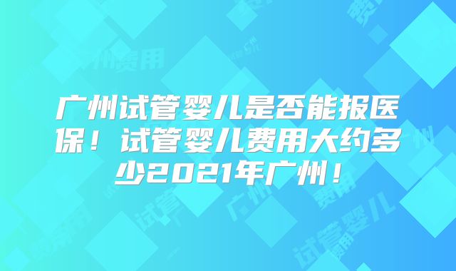 广州试管婴儿是否能报医保！试管婴儿费用大约多少2021年广州！