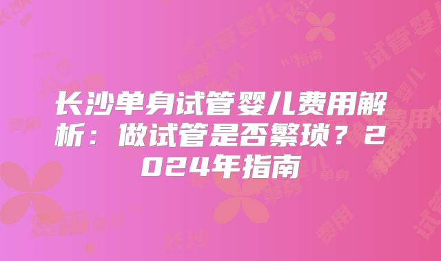 长沙单身试管婴儿费用解析：做试管是否繁琐？2024年指南