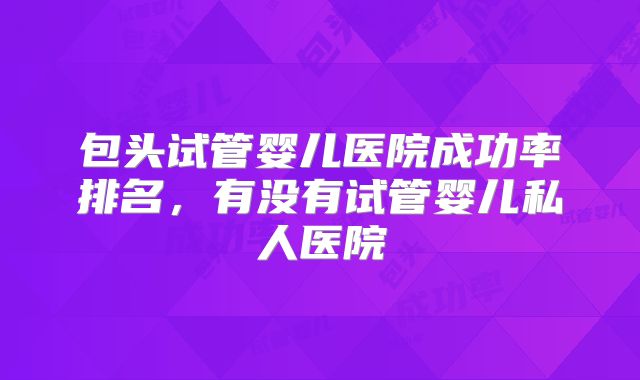 包头试管婴儿医院成功率排名，有没有试管婴儿私人医院