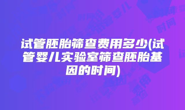 试管胚胎筛查费用多少(试管婴儿实验室筛查胚胎基因的时间)